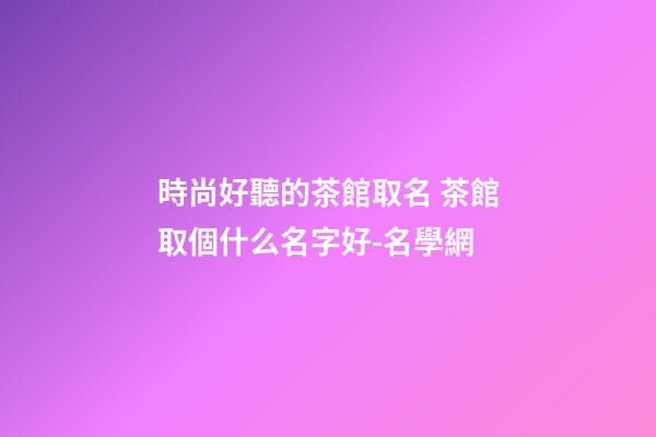 時尚好聽的茶館取名 茶館取個什么名字好-名學網-第1張-店鋪起名-玄機派